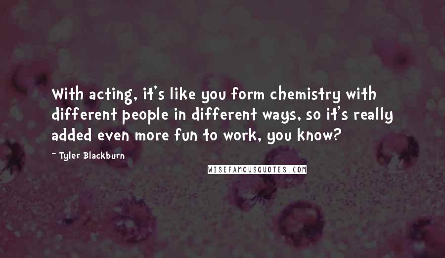 Tyler Blackburn quotes: With acting, it's like you form chemistry with different people in different ways, so it's really added even more fun to work, you know?