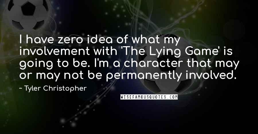 Tyler Christopher quotes: I have zero idea of what my involvement with 'The Lying Game' is going to be. I'm a character that may or may not be permanently involved. Tyler Christopher quotes: I have zero idea of what my involvement with 'The Lying Game' is going to be. I'm a character that may or may not be permanently involved.