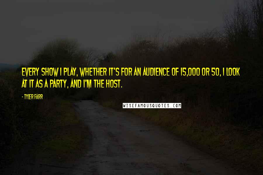 Tyler Farr quotes: Every show I play, whether it's for an audience of 15,000 or 50, I look at it as a party, and I'm the host. Tyler Farr quotes: Every show I play, whether it's for an audience of 15,000 or 50, I look at it as a party, and I'm the host.