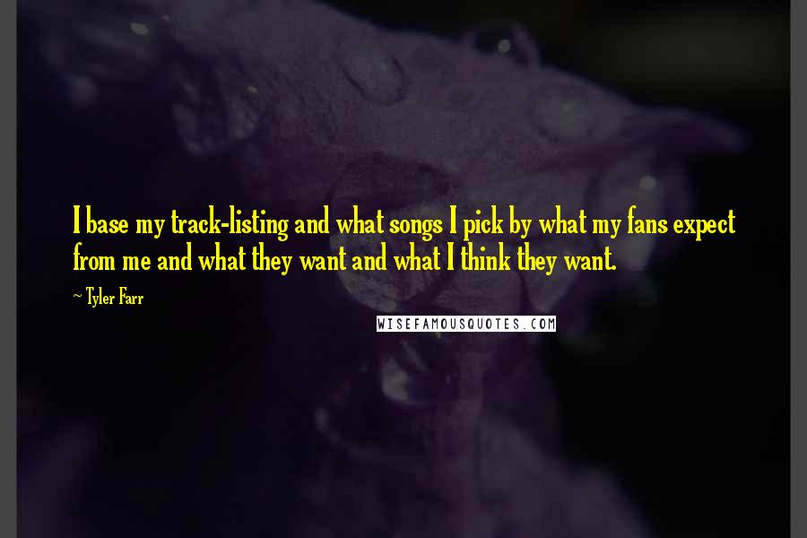 Tyler Farr quotes: I base my track-listing and what songs I pick by what my fans expect from me and what they want and what I think they want. Tyler Farr quotes: I base my track-listing and what songs I pick by what my fans expect from me and what they want and what I think they want.