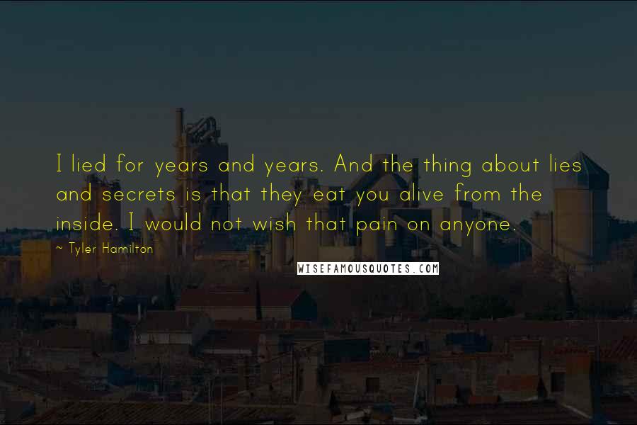 Tyler Hamilton quotes: I lied for years and years. And the thing about lies and secrets is that they eat you alive from the inside. I would not wish that pain on anyone.