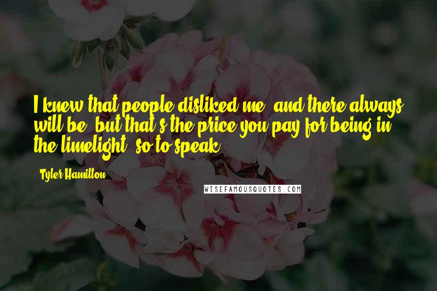 Tyler Hamilton quotes: I knew that people disliked me, and there always will be, but that's the price you pay for being in the limelight, so to speak.