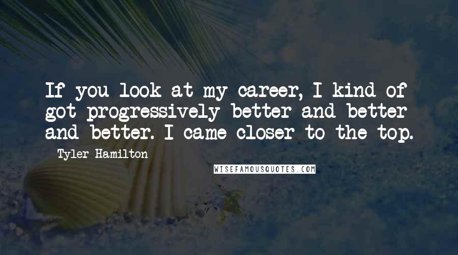 Tyler Hamilton quotes: If you look at my career, I kind of got progressively better and better and better. I came closer to the top.