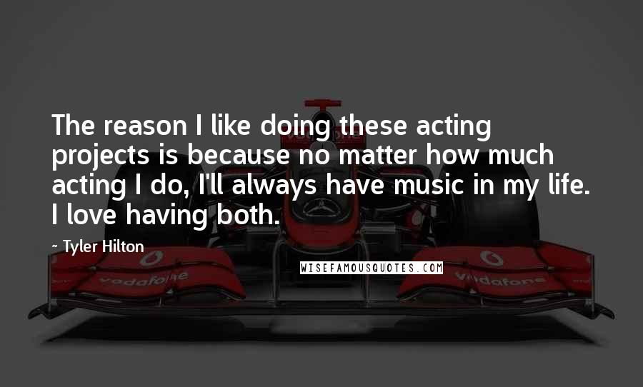 Tyler Hilton quotes: The reason I like doing these acting projects is because no matter how much acting I do, I'll always have music in my life. I love having both.