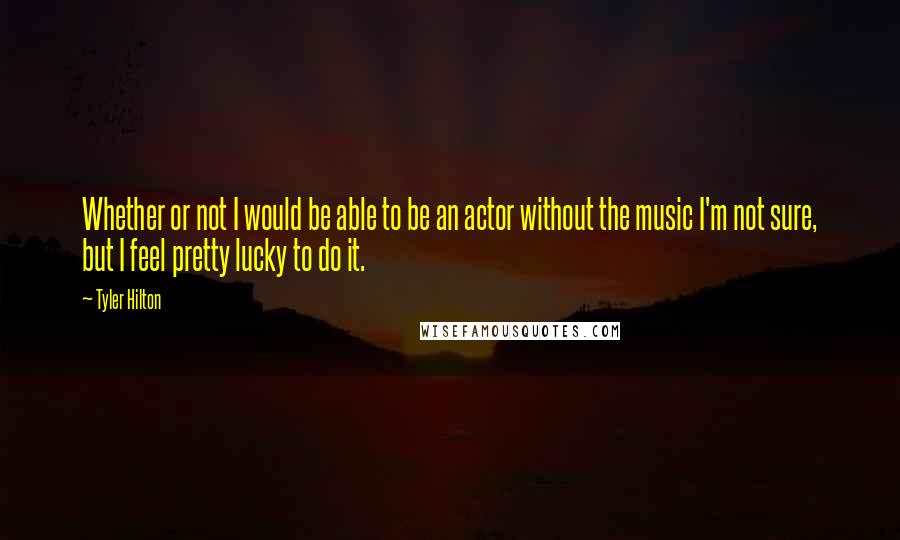 Tyler Hilton quotes: Whether or not I would be able to be an actor without the music I'm not sure, but I feel pretty lucky to do it.