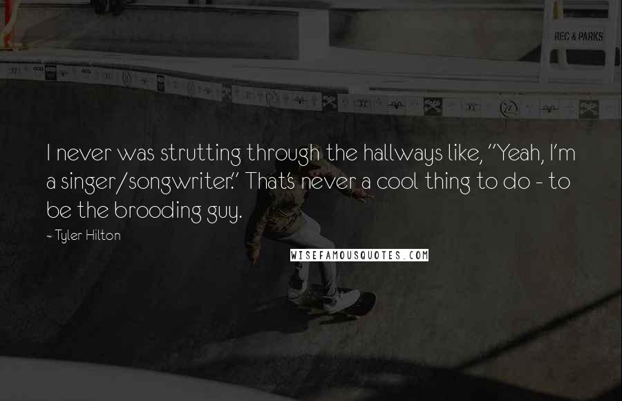 Tyler Hilton quotes: I never was strutting through the hallways like, "Yeah, I'm a singer/songwriter." That's never a cool thing to do - to be the brooding guy.