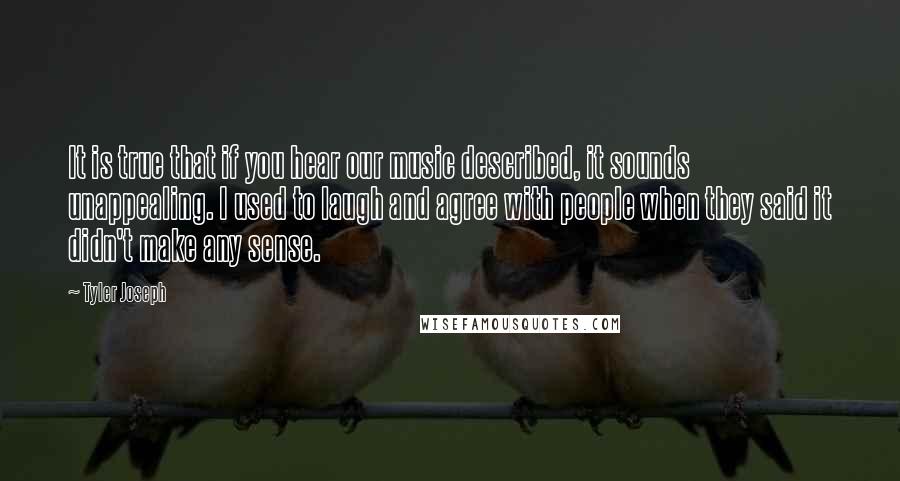Tyler Joseph quotes: It is true that if you hear our music described, it sounds unappealing. I used to laugh and agree with people when they said it didn't make any sense. Tyler Joseph quotes: It is true that if you hear our music described, it sounds unappealing. I used to laugh and agree with people when they said it didn't make any sense.