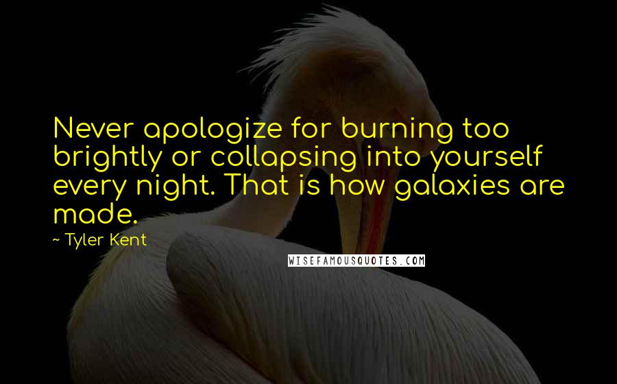 Tyler Kent quotes: Never apologize for burning too brightly or collapsing into yourself every night. That is how galaxies are made. Tyler Kent quotes: Never apologize for burning too brightly or collapsing into yourself every night. That is how galaxies are made.