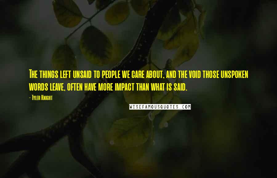 Tyler Knight quotes: The things left unsaid to people we care about, and the void those unspoken words leave, often have more impact than what is said. Tyler Knight quotes: The things left unsaid to people we care about, and the void those unspoken words leave, often have more impact than what is said.