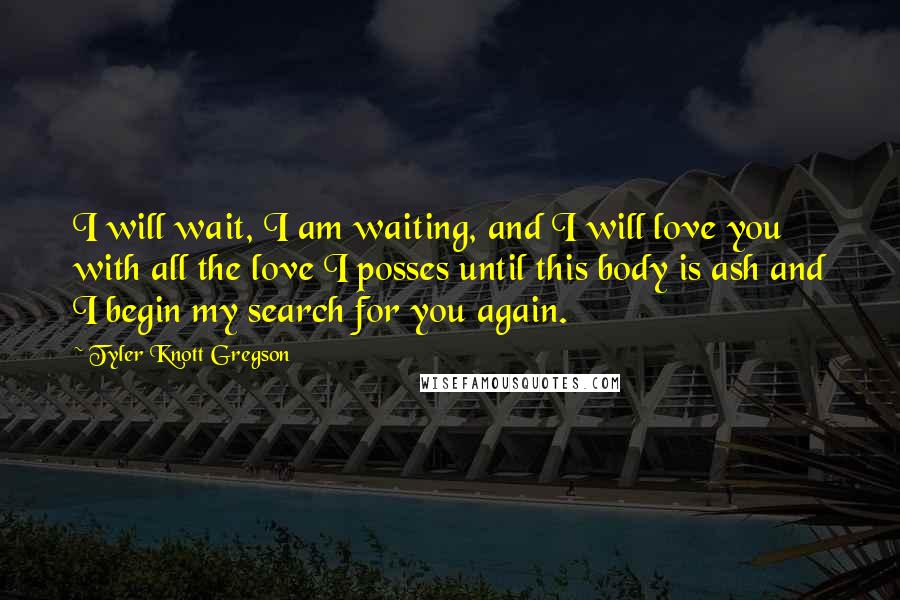 Tyler Knott Gregson quotes: I will wait, I am waiting, and I will love you with all the love I posses until this body is ash and I begin my search for you again.