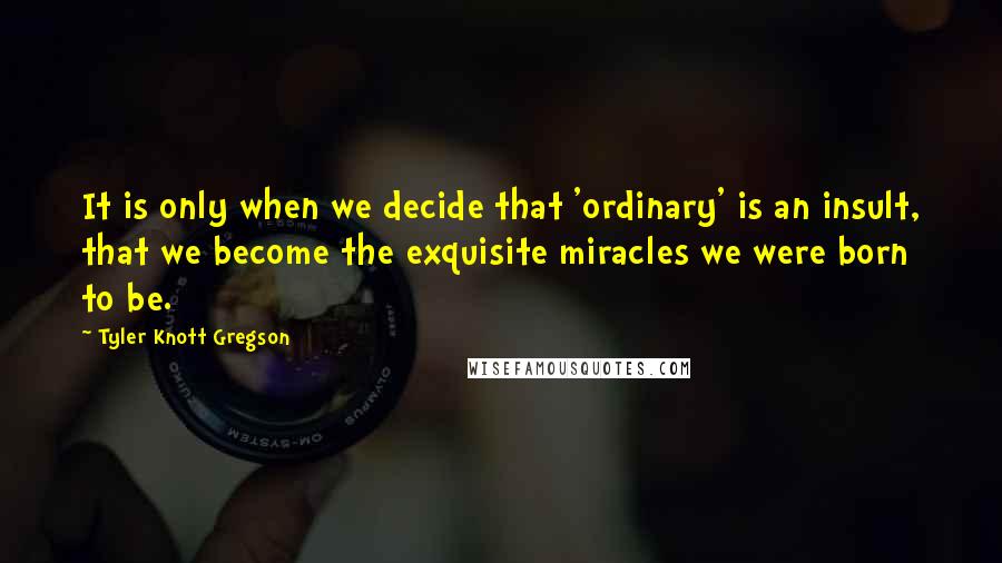 Tyler Knott Gregson quotes: It is only when we decide that 'ordinary' is an insult, that we become the exquisite miracles we were born to be.