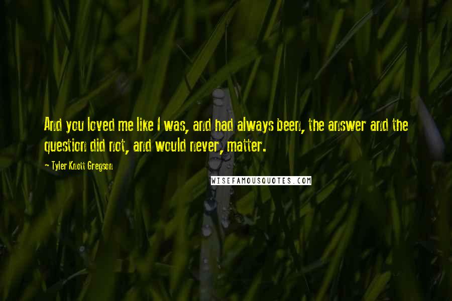 Tyler Knott Gregson quotes: And you loved me like I was, and had always been, the answer and the question did not, and would never, matter.