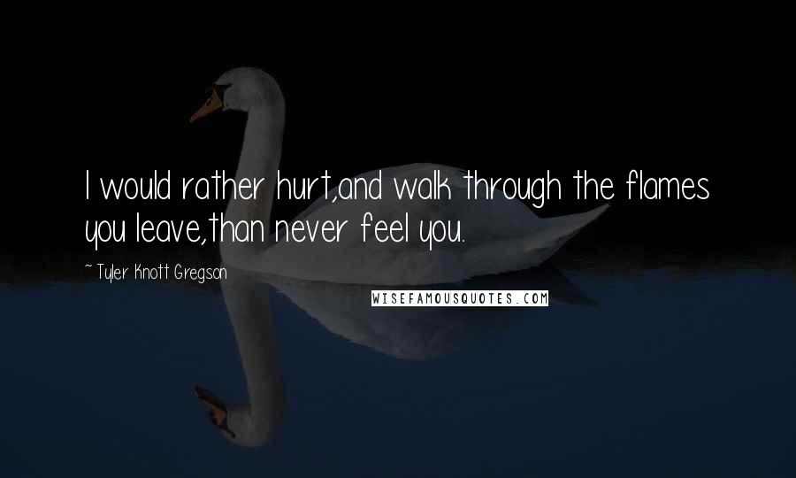 Tyler Knott Gregson quotes: I would rather hurt,and walk through the flames you leave,than never feel you.