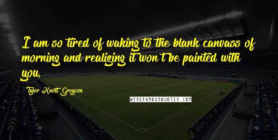 Tyler Knott Gregson quotes: I am so tired of waking to the blank canvass of morning and realizing it won't be painted with you.