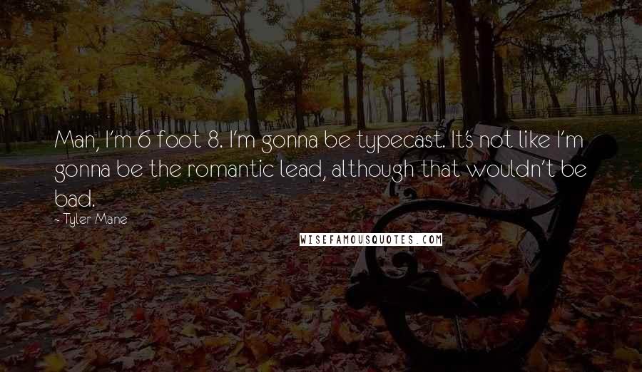 Tyler Mane quotes: Man, I'm 6 foot 8. I'm gonna be typecast. It's not like I'm gonna be the romantic lead, although that wouldn't be bad. Tyler Mane quotes: Man, I'm 6 foot 8. I'm gonna be typecast. It's not like I'm gonna be the romantic lead, although that wouldn't be bad.