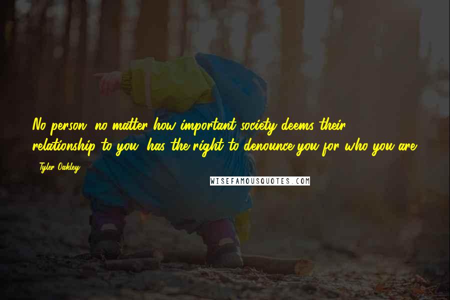 Tyler Oakley quotes: No person, no matter how important society deems their relationship to you, has the right to denounce you for who you are.