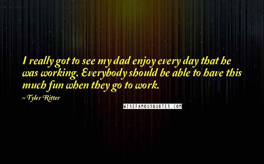 Tyler Ritter quotes: I really got to see my dad enjoy every day that he was working. Everybody should be able to have this much fun when they go to work.