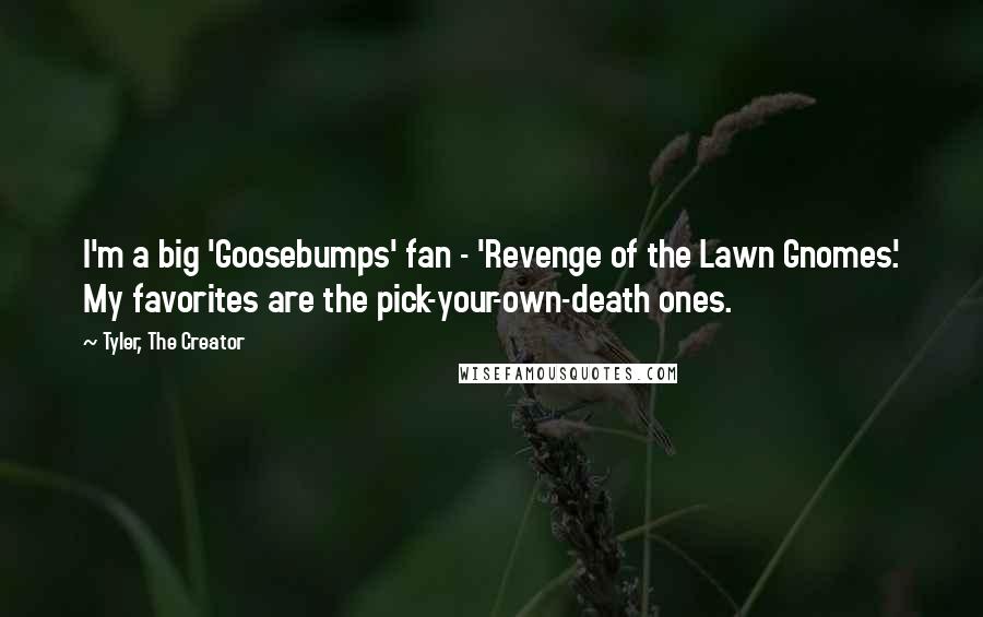 Tyler, The Creator quotes: I'm a big 'Goosebumps' fan - 'Revenge of the Lawn Gnomes.' My favorites are the pick-your-own-death ones. Tyler, The Creator quotes: I'm a big 'Goosebumps' fan - 'Revenge of the Lawn Gnomes.' My favorites are the pick-your-own-death ones.