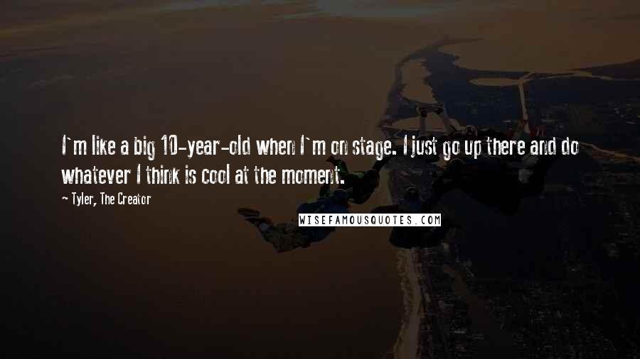 Tyler, The Creator quotes: I'm like a big 10-year-old when I'm on stage. I just go up there and do whatever I think is cool at the moment. Tyler, The Creator quotes: I'm like a big 10-year-old when I'm on stage. I just go up there and do whatever I think is cool at the moment.