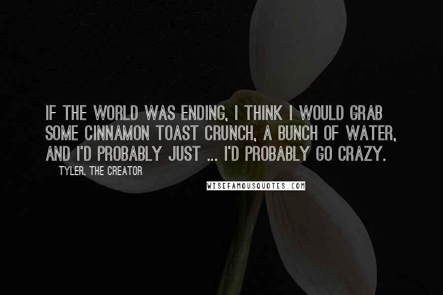 Tyler, The Creator quotes: If the world was ending, I think I would grab some Cinnamon Toast Crunch, a bunch of water, and I'd probably just ... I'd probably go crazy. Tyler, The Creator quotes: If the world was ending, I think I would grab some Cinnamon Toast Crunch, a bunch of water, and I'd probably just ... I'd probably go crazy.