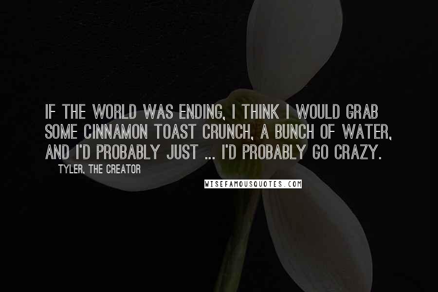 Tyler, The Creator quotes: If the world was ending, I think I would grab some Cinnamon Toast Crunch, a bunch of water, and I'd probably just ... I'd probably go crazy.