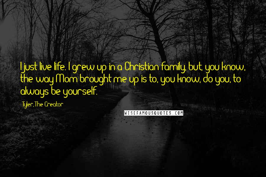 Tyler, The Creator quotes: I just live life. I grew up in a Christian family, but, you know, the way Mom brought me up is to, you know, do you, to always be yourself. Tyler, The Creator quotes: I just live life. I grew up in a Christian family, but, you know, the way Mom brought me up is to, you know, do you, to always be yourself.