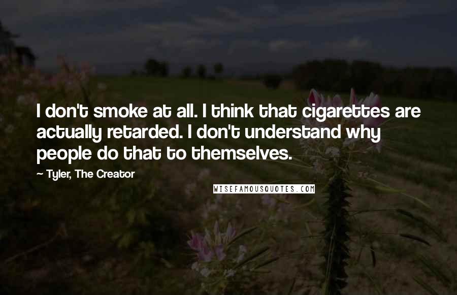 Tyler, The Creator quotes: I don't smoke at all. I think that cigarettes are actually retarded. I don't understand why people do that to themselves. Tyler, The Creator quotes: I don't smoke at all. I think that cigarettes are actually retarded. I don't understand why people do that to themselves.