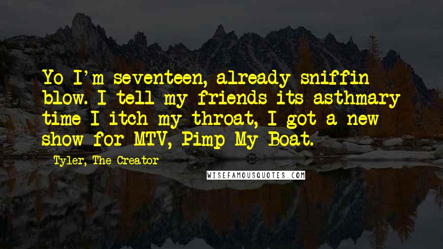 Tyler, The Creator quotes: Yo I'm seventeen, already sniffin blow. I tell my friends its asthmary time I itch my throat, I got a new show for MTV, Pimp My Boat. Tyler, The Creator quotes: Yo I'm seventeen, already sniffin blow. I tell my friends its asthmary time I itch my throat, I got a new show for MTV, Pimp My Boat.