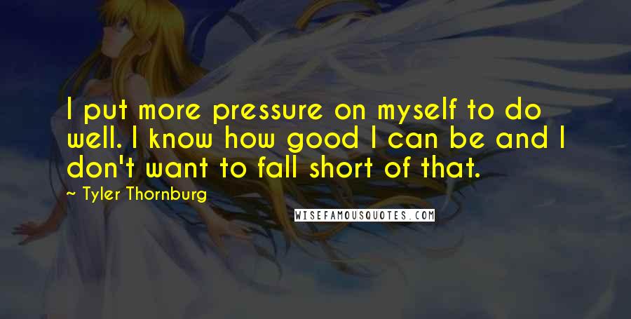 Tyler Thornburg quotes: I put more pressure on myself to do well. I know how good I can be and I don't want to fall short of that. Tyler Thornburg quotes: I put more pressure on myself to do well. I know how good I can be and I don't want to fall short of that.