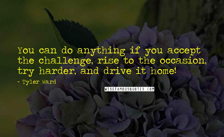 Tyler Ward quotes: You can do anything if you accept the challenge, rise to the occasion, try harder, and drive it home! Tyler Ward quotes: You can do anything if you accept the challenge, rise to the occasion, try harder, and drive it home!