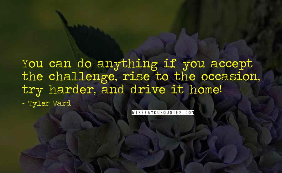 Tyler Ward quotes: You can do anything if you accept the challenge, rise to the occasion, try harder, and drive it home!