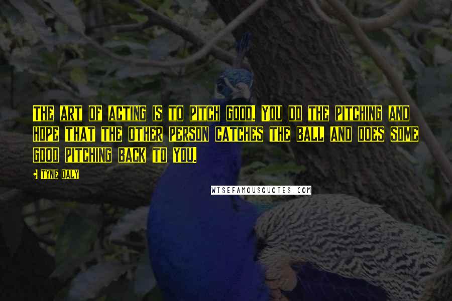 Tyne Daly quotes: The art of acting is to pitch good. You do the pitching and hope that the other person catches the ball and does some good pitching back to you.