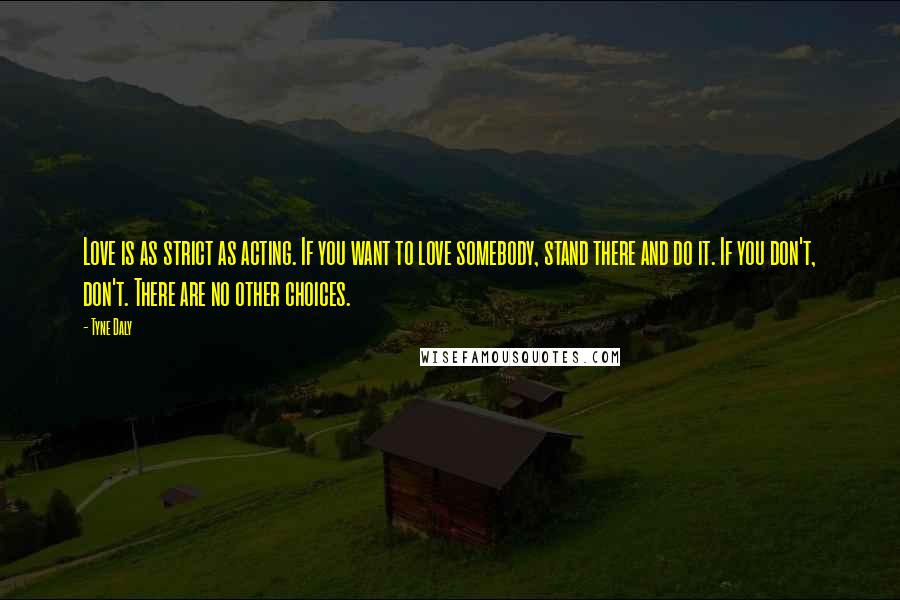 Tyne Daly quotes: Love is as strict as acting. If you want to love somebody, stand there and do it. If you don't, don't. There are no other choices.