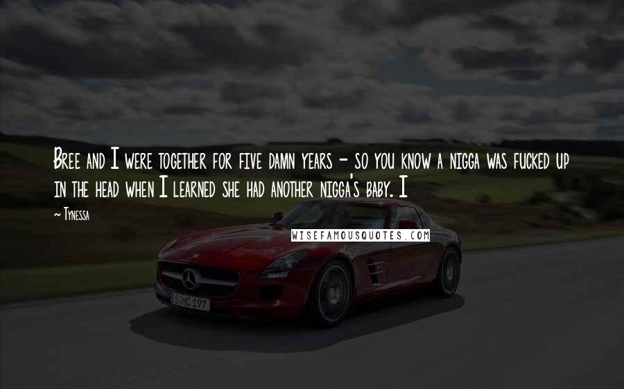 Tynessa quotes: Bree and I were together for five damn years - so you know a nigga was fucked up in the head when I learned she had another nigga's baby. I Tynessa quotes: Bree and I were together for five damn years - so you know a nigga was fucked up in the head when I learned she had another nigga's baby. I