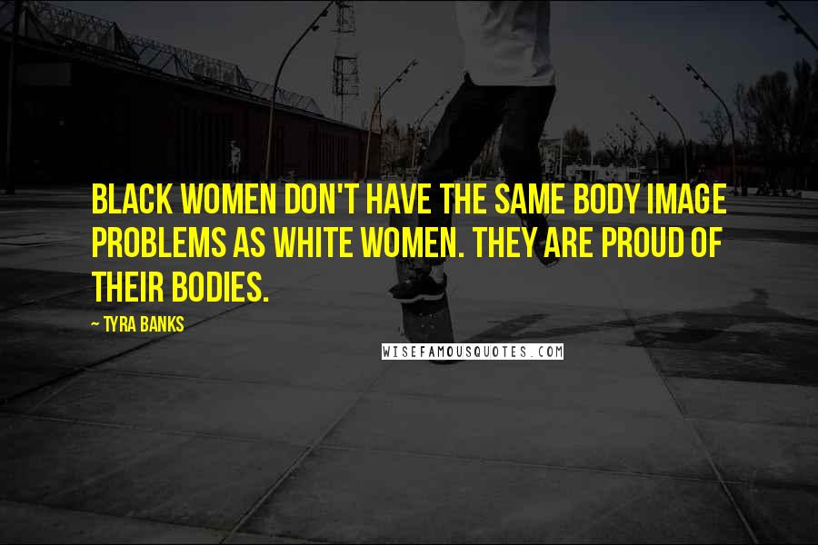 Tyra Banks quotes: Black women don't have the same body image problems as white women. They are proud of their bodies.