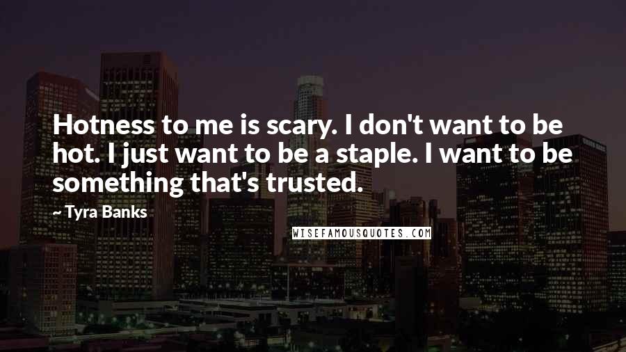 Tyra Banks quotes: Hotness to me is scary. I don't want to be hot. I just want to be a staple. I want to be something that's trusted. Tyra Banks quotes: Hotness to me is scary. I don't want to be hot. I just want to be a staple. I want to be something that's trusted.