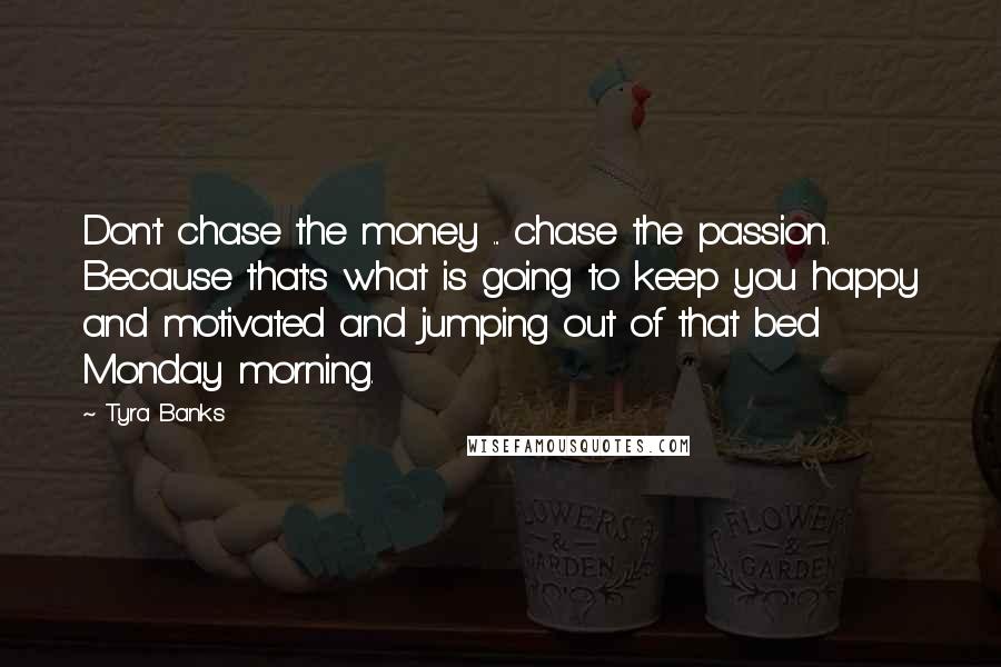 Tyra Banks quotes: Don't chase the money ... chase the passion. Because that's what is going to keep you happy and motivated and jumping out of that bed Monday morning.
