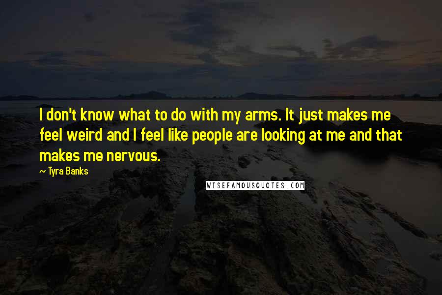 Tyra Banks quotes: I don't know what to do with my arms. It just makes me feel weird and I feel like people are looking at me and that makes me nervous.