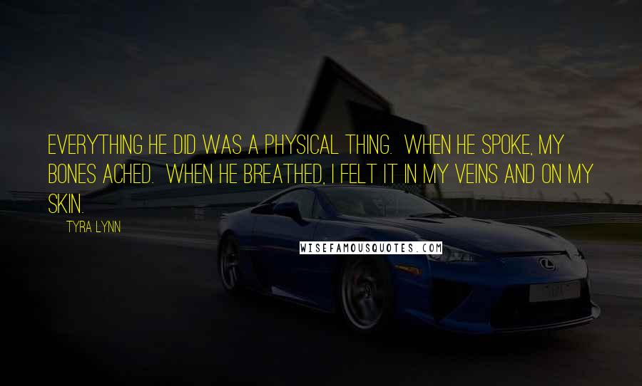 Tyra Lynn quotes: Everything he did was a physical thing. When he spoke, my bones ached. When he breathed, I felt it in my veins and on my skin. Tyra Lynn quotes: Everything he did was a physical thing. When he spoke, my bones ached. When he breathed, I felt it in my veins and on my skin.