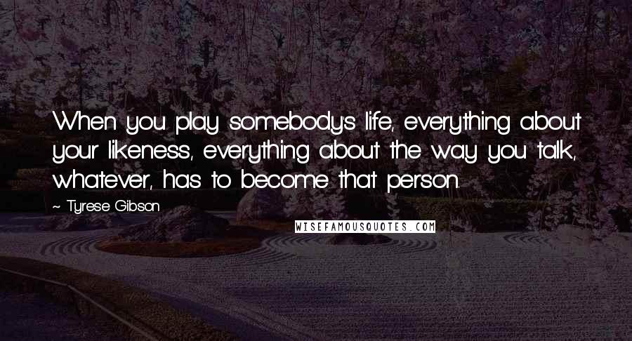 Tyrese Gibson quotes: When you play somebody's life, everything about your likeness, everything about the way you talk, whatever, has to become that person.