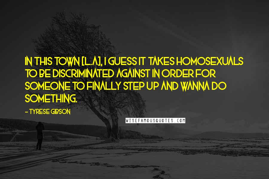 Tyrese Gibson quotes: In this town [L.A], I guess it takes homosexuals to be discriminated against in order for someone to finally step UP and wanna do something.