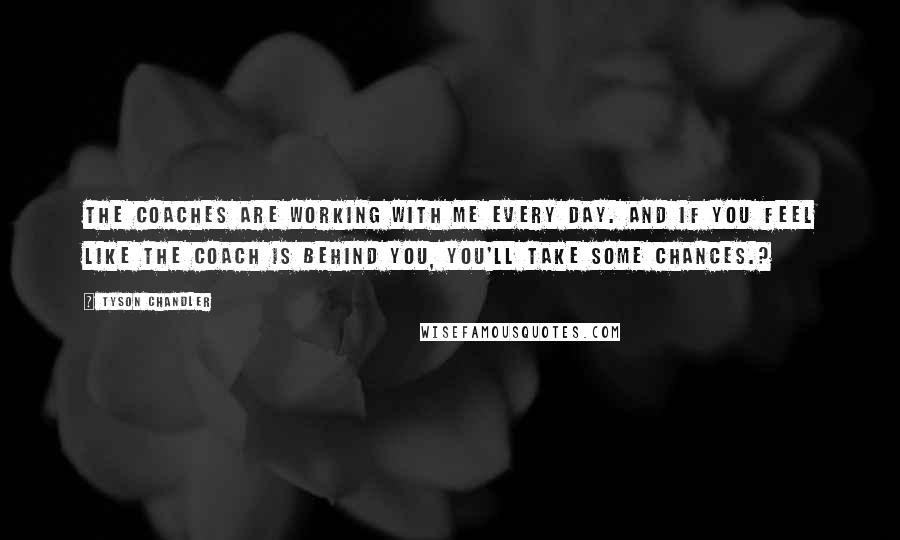 Tyson Chandler quotes: The coaches are working with me every day. And if you feel like the coach is behind you, you'll take some chances.? Tyson Chandler quotes: The coaches are working with me every day. And if you feel like the coach is behind you, you'll take some chances.?