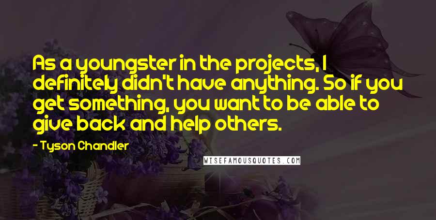 Tyson Chandler quotes: As a youngster in the projects, I definitely didn't have anything. So if you get something, you want to be able to give back and help others. Tyson Chandler quotes: As a youngster in the projects, I definitely didn't have anything. So if you get something, you want to be able to give back and help others.