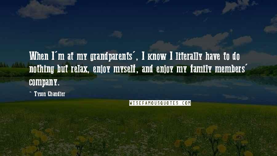Tyson Chandler quotes: When I'm at my grandparents', I know I literally have to do nothing but relax, enjoy myself, and enjoy my family members' company. Tyson Chandler quotes: When I'm at my grandparents', I know I literally have to do nothing but relax, enjoy myself, and enjoy my family members' company.