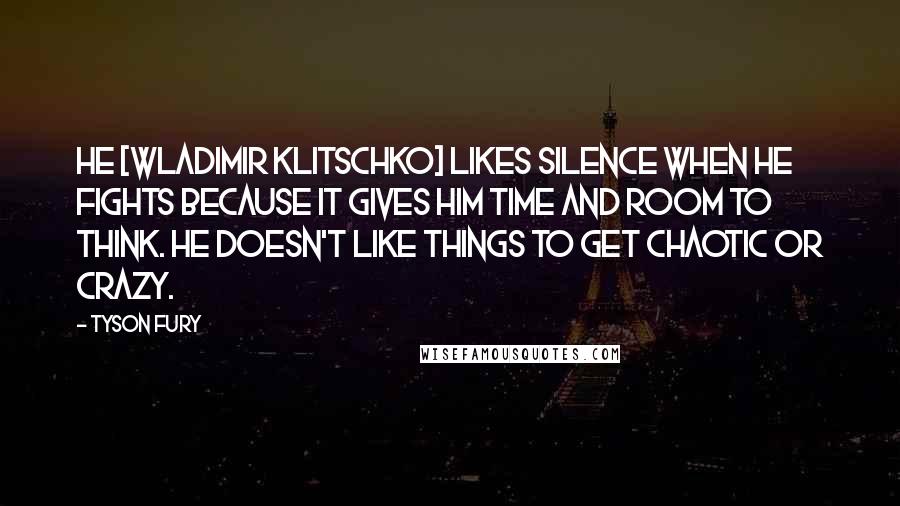 Tyson Fury quotes: He [Wladimir Klitschko] likes silence when he fights because it gives him time and room to think. He doesn't like things to get chaotic or crazy.