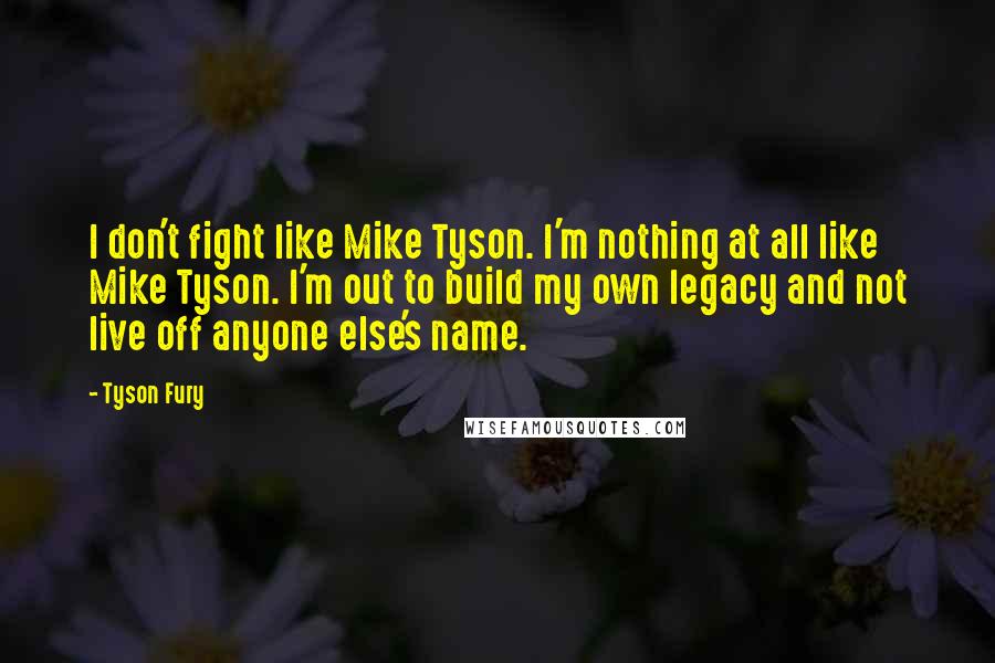 Tyson Fury quotes: I don't fight like Mike Tyson. I'm nothing at all like Mike Tyson. I'm out to build my own legacy and not live off anyone else's name. Tyson Fury quotes: I don't fight like Mike Tyson. I'm nothing at all like Mike Tyson. I'm out to build my own legacy and not live off anyone else's name.