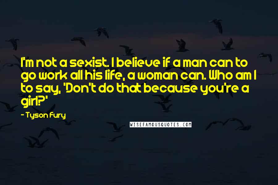 Tyson Fury quotes: I'm not a sexist. I believe if a man can to go work all his life, a woman can. Who am I to say, 'Don't do that because you're a