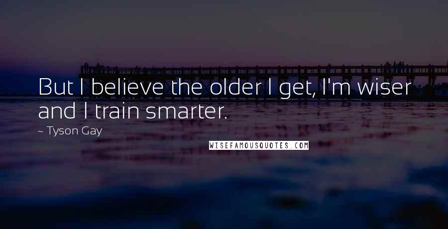 Tyson Gay quotes: But I believe the older I get, I'm wiser and I train smarter.