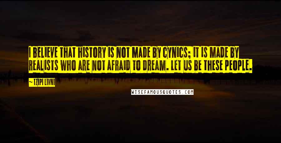 Tzipi Livni quotes: I believe that history is not made by cynics; it is made by realists who are not afraid to dream. Let us be these people.