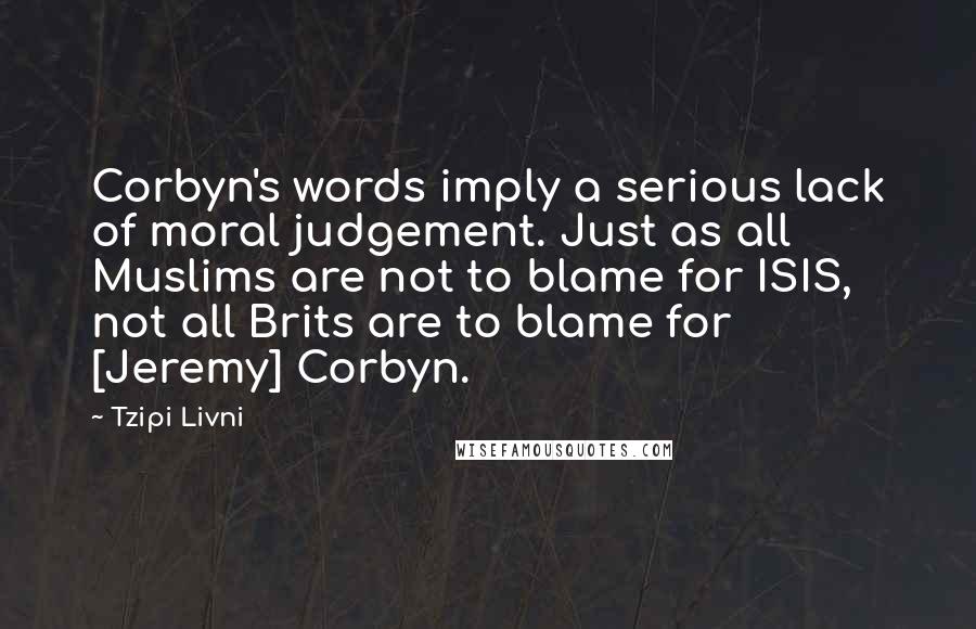 Tzipi Livni quotes: Corbyn's words imply a serious lack of moral judgement. Just as all Muslims are not to blame for ISIS, not all Brits are to blame for [Jeremy] Corbyn.